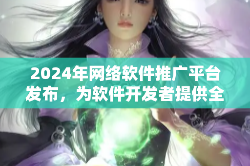 2024年網(wǎng)絡軟件推廣平臺發(fā)布，為軟件開發(fā)者提供全方位推廣服務