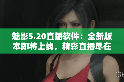 魅影5.20直播軟件：全新版本即將上線(xiàn)，精彩直播盡在掌握
