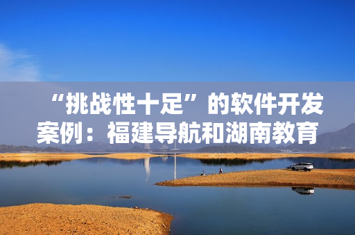 “挑戰(zhàn)性十足”的軟件開發(fā)案例：福建導航和湖南教育網(wǎng)的成功經(jīng)驗