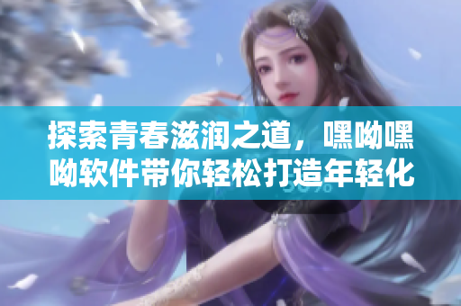 探索青春滋潤之道，嘿呦嘿呦軟件帶你輕松打造年輕化網(wǎng)絡(luò)生活
