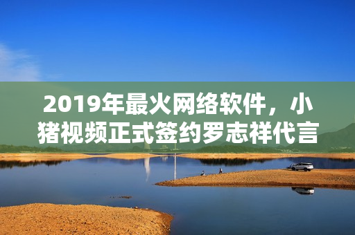 2019年最火網(wǎng)絡(luò)軟件，小豬視頻正式簽約羅志祥代言