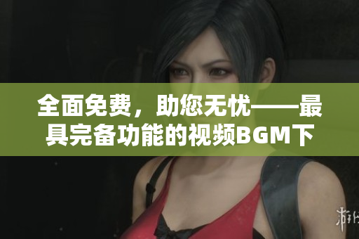 全面免費，助您無憂——最具完備功能的視頻BGM下載軟件
