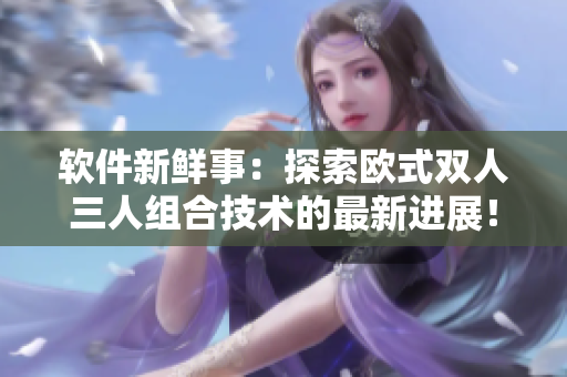 軟件新鮮事：探索歐式雙人三人組合技術(shù)的最新進(jìn)展！