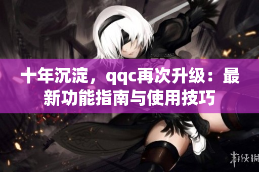 十年沉淀，qqc再次升級：最新功能指南與使用技巧