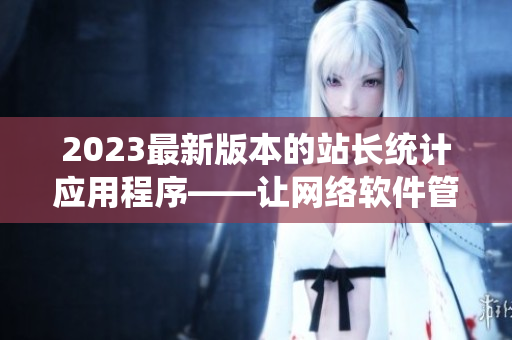 2023最新版本的站長統(tǒng)計(jì)應(yīng)用程序——讓網(wǎng)絡(luò)軟件管理更高效！