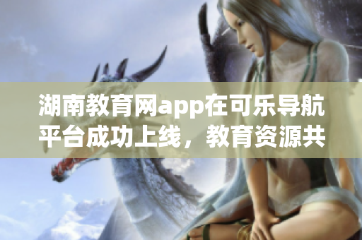 湖南教育網(wǎng)app在可樂導(dǎo)航平臺成功上線，教育資源共享助力學(xué)習(xí)成長