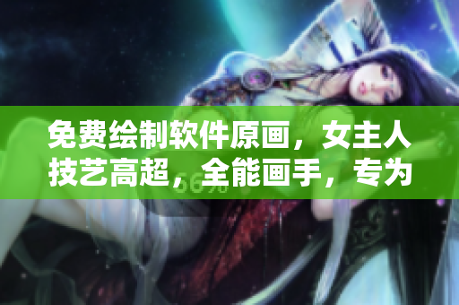 免費(fèi)繪制軟件原畫，女主人技藝高超，全能畫手，專為土豪打造個(gè)性漫畫