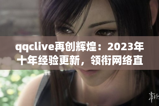 qqclive再創(chuàng)輝煌：2023年十年經驗更新，領銜網絡直播軟件