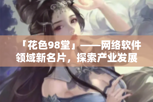 「花色98堂」——網(wǎng)絡(luò)軟件領(lǐng)域新名片，探索產(chǎn)業(yè)發(fā)展新路徑