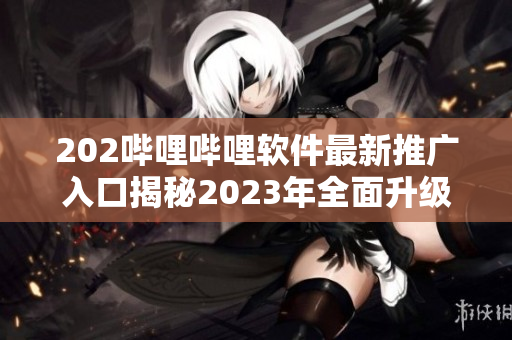 202嗶哩嗶哩軟件最新推廣入口揭秘2023年全面升級(jí)，獨(dú)家功能大揭秘