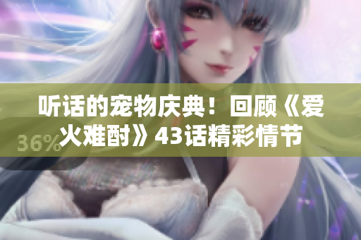 聽話的寵物慶典！回顧《愛火難酎》43話精彩情節(jié)