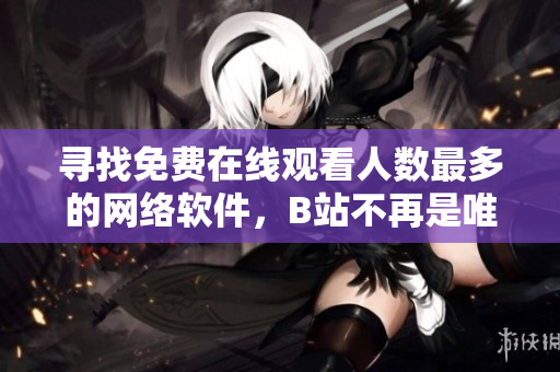 尋找免費(fèi)在線(xiàn)觀看人數(shù)最多的網(wǎng)絡(luò)軟件，B站不再是唯一選擇！