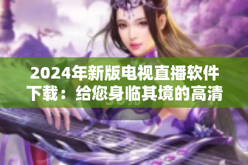 2024年新版電視直播軟件下載：給您身臨其境的高清視覺享受！