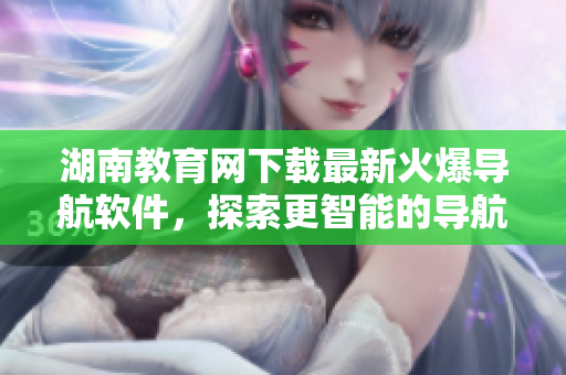 湖南教育網(wǎng)下載最新火爆導航軟件，探索更智能的導航體驗！