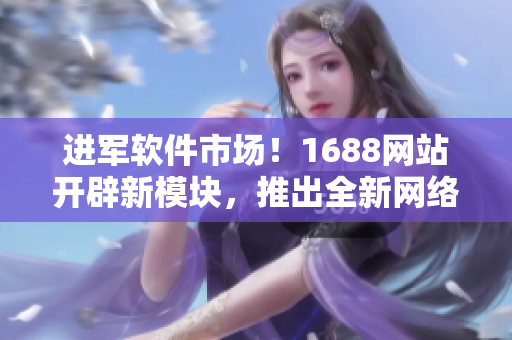進(jìn)軍軟件市場(chǎng)！1688網(wǎng)站開辟新模塊，推出全新網(wǎng)絡(luò)軟件產(chǎn)品推薦！