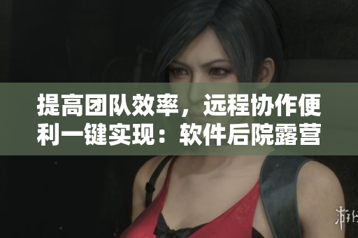 提高團(tuán)隊效率，遠(yuǎn)程協(xié)作便利一鍵實現(xiàn)：軟件后院露營式辦公登場
