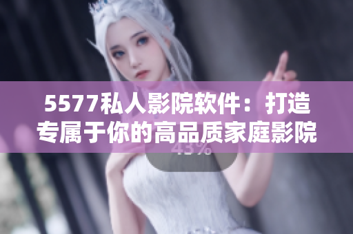 5577私人影院軟件：打造專屬于你的高品質家庭影院體驗！