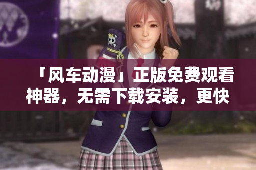 「風車動漫」正版免費觀看神器，無需下載安裝，更快速高效！