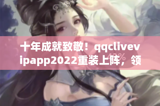 十年成就致敬！qqclivevipapp2022重裝上陣，領(lǐng)跑網(wǎng)絡(luò)軟件行業(yè)