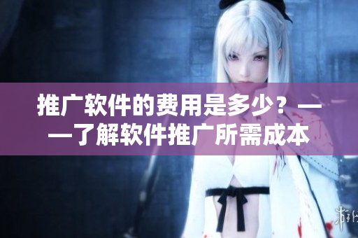 推廣軟件的費用是多少？——了解軟件推廣所需成本
