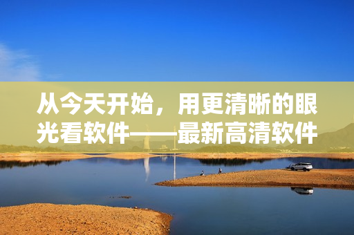 從今天開始，用更清晰的眼光看軟件——最新高清軟件視頻在線觀看！