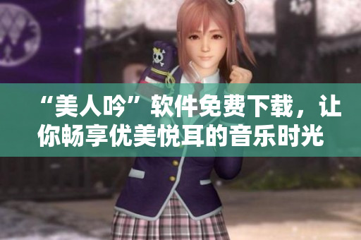 “美人吟”軟件免費(fèi)下載，讓你暢享優(yōu)美悅耳的音樂(lè)時(shí)光