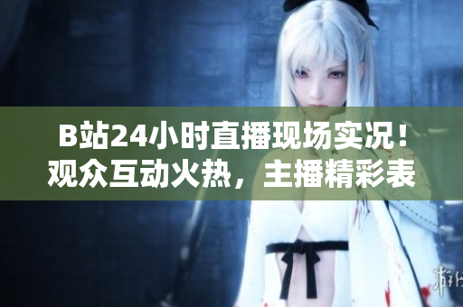B站24小時直播現(xiàn)場實況！觀眾互動火熱，主播精彩表現(xiàn)不容錯過