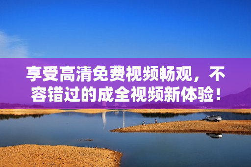 享受高清免費(fèi)視頻暢觀，不容錯(cuò)過(guò)的成全視頻新體驗(yàn)！