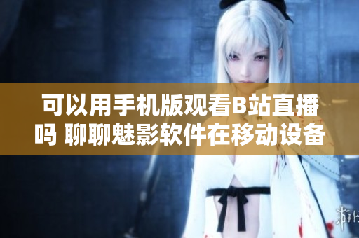可以用手機版觀看B站直播嗎 聊聊魅影軟件在移動設備上的應用體驗
