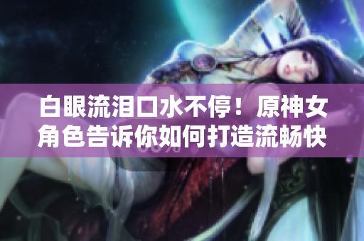 白眼流淚口水不停！原神女角色告訴你如何打造流暢快捷的網(wǎng)絡(luò)軟件！
