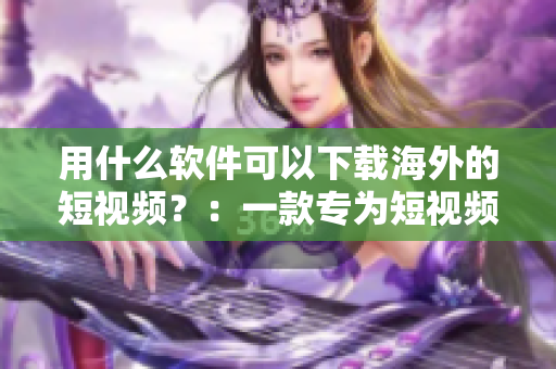 用什么軟件可以下載海外的短視頻？：一款專為短視頻下載而生的神器