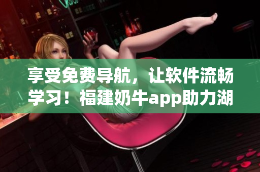 享受免費(fèi)導(dǎo)航，讓軟件流暢學(xué)習(xí)！福建奶牛app助力湖南教育創(chuàng)新
