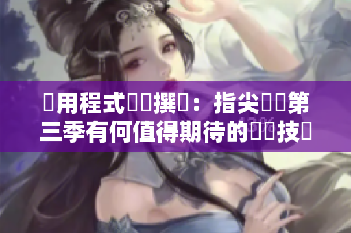 應(yīng)用程式編輯撰寫(xiě)：指尖傳遞第三季有何值得期待的軟體技術(shù)創(chuàng)新？