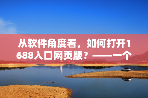 從軟件角度看，如何打開1688入口網(wǎng)頁版？——一個網(wǎng)絡(luò)技術(shù)編輯的調(diào)研報告