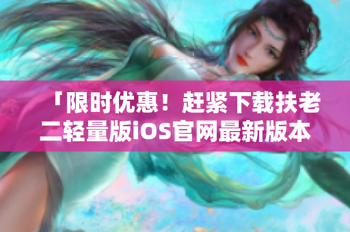 「限時(shí)優(yōu)惠！趕緊下載扶老二輕量版iOS官網(wǎng)最新版本，幫你輕松防騙」