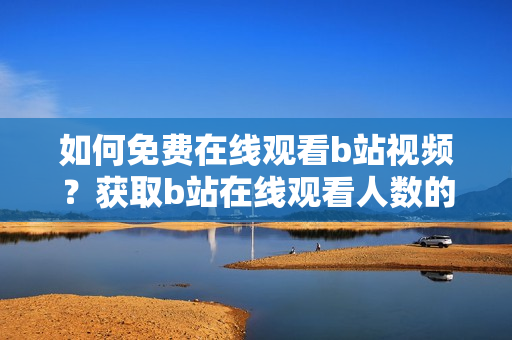 如何免費(fèi)在線觀看b站視頻？獲取b站在線觀看人數(shù)的方法