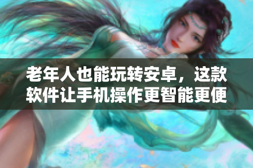 老年人也能玩轉(zhuǎn)安卓，這款軟件讓手機(jī)操作更智能更便捷！