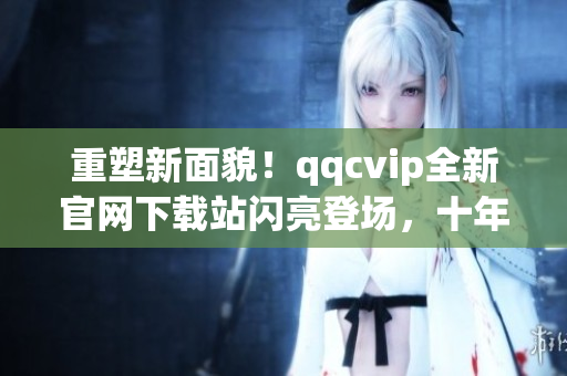 重塑新面貌！qqcvip全新官網(wǎng)下載站閃亮登場，十年沉淀華麗綻放！