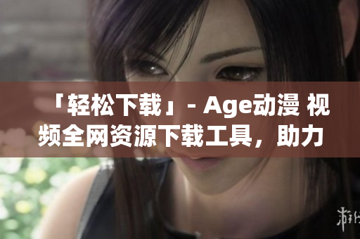 「輕松下載」- Age動(dòng)漫 視頻全網(wǎng)資源下載工具，助力你暢享海量動(dòng)漫。