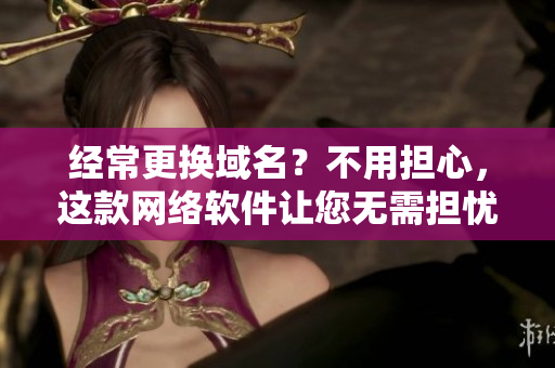 經(jīng)常更換域名？不用擔(dān)心，這款網(wǎng)絡(luò)軟件讓您無(wú)需擔(dān)憂！
