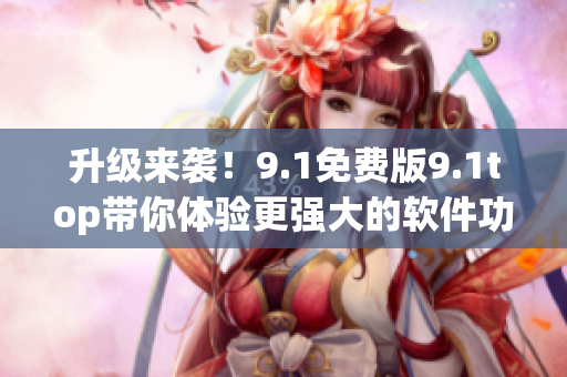 升級來襲！9.1免費(fèi)版9.1top帶你體驗(yàn)更強(qiáng)大的軟件功能