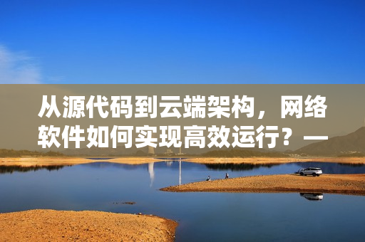 從源代碼到云端架構(gòu)，網(wǎng)絡(luò)軟件如何實(shí)現(xiàn)高效運(yùn)行？——重振國產(chǎn)軟件實(shí)力！