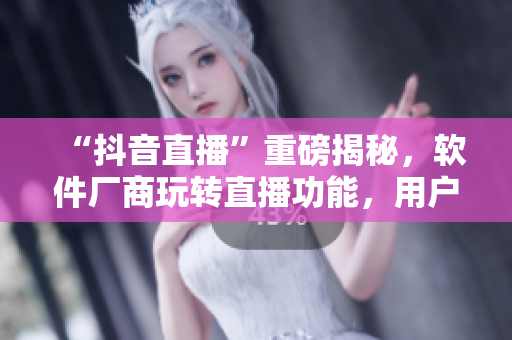 “抖音直播”重磅揭秘，軟件廠商玩轉(zhuǎn)直播功能，用戶(hù)黏度大幅提升！