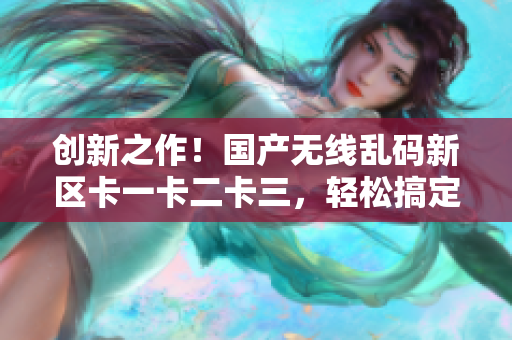 創(chuàng)新之作！國產(chǎn)無線亂碼新區(qū)卡一卡二卡三，輕松搞定網(wǎng)絡(luò)軟件功能
