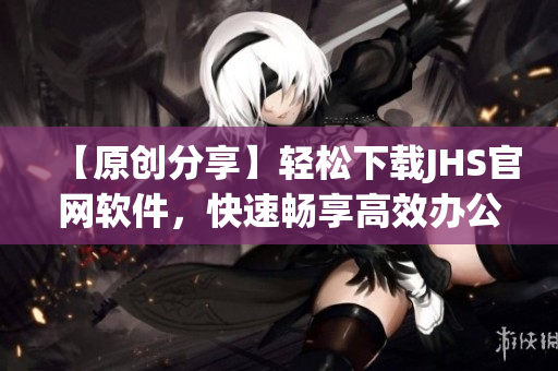 【原創(chuàng)分享】輕松下載JHS官網(wǎng)軟件，快速暢享高效辦公！