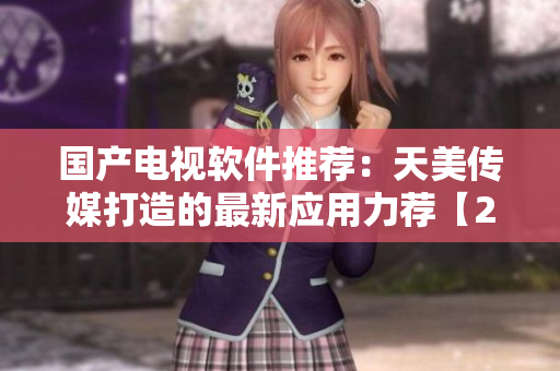 國產(chǎn)電視軟件推薦：天美傳媒打造的最新應(yīng)用力薦【2022最新推薦】