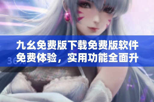 九幺免費(fèi)版下載免費(fèi)版軟件免費(fèi)體驗(yàn)，實(shí)用功能全面升級(jí)