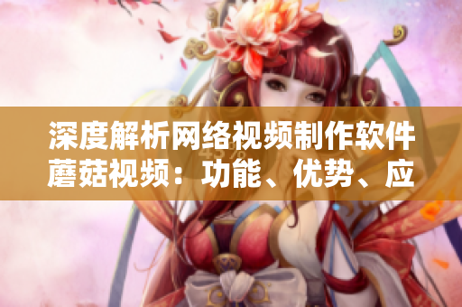 深度解析網(wǎng)絡(luò)視頻制作軟件蘑菇視頻：功能、優(yōu)勢(shì)、應(yīng)用及案例分析