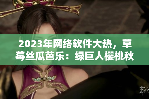 2023年網(wǎng)絡軟件大熱，草莓絲瓜芭樂：綠巨人櫻桃秋葵全新視界