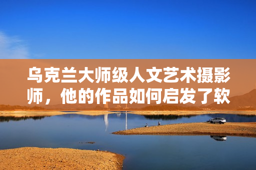 烏克蘭大師級(jí)人文藝術(shù)攝影師，他的作品如何啟發(fā)了軟件界創(chuàng)新？